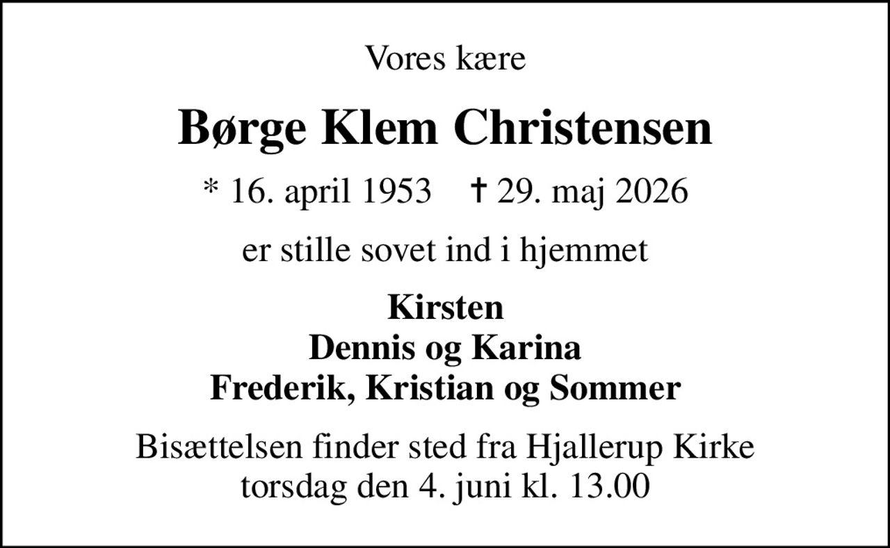 Vores kære
Børge Klem Christensen
* 16. april 1953    ✝ 29. maj 2026
er stille sovet ind i hjemmet
Kirsten Dennis og Karina Frederik, Kristian og Sommer
Bisættelsen finder sted fra Hjallerup Kirke  torsdag den 4. juni kl. 13.00