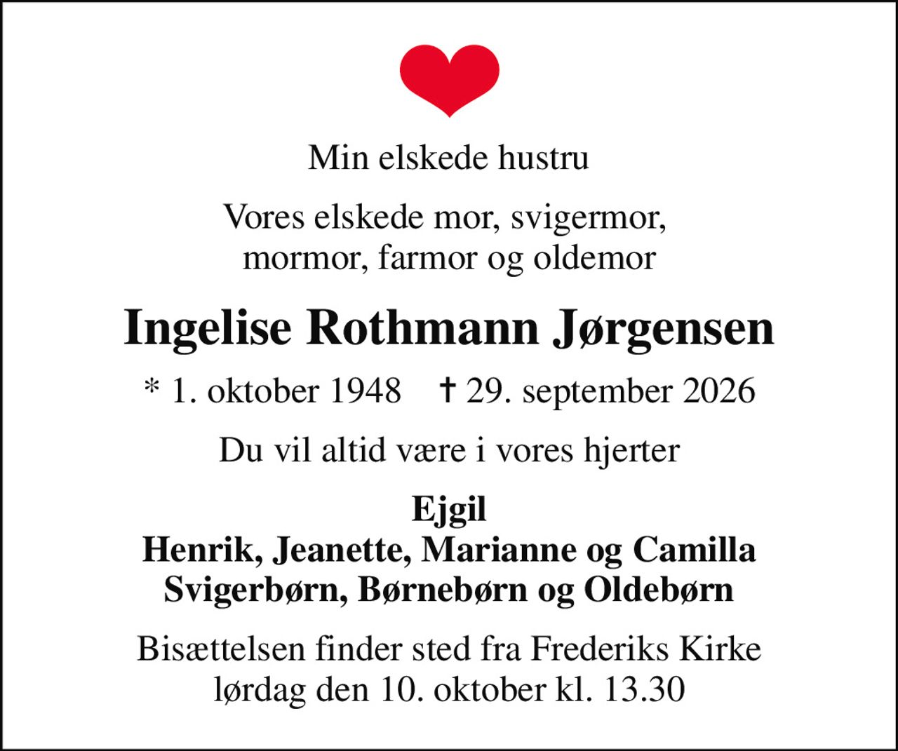 Min elskede hustru
Vores elskede mor, svigermor,  mormor, farmor og oldemor
Ingelise Rothmann Jørgensen
* 1. oktober 1948    ✝ 29. september 2026
Du vil altid være i vores hjerter
Ejgil Henrik, Jeanette, Marianne og Camilla Svigerbørn, Børnebørn og Oldebørn
Bisættelsen finder sted fra Frederiks Kirke  lørdag den 10. oktober kl. 13.30