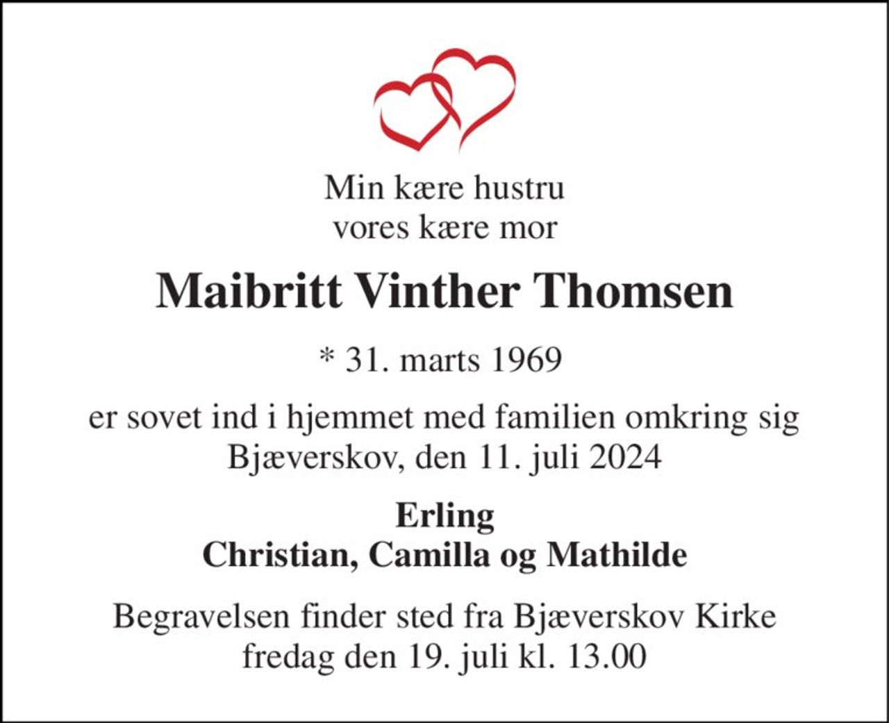 Min kære hustru vores kære mor 
Maibritt Vinther Thomsen 
* 31. marts 1969  
er sovet ind i hjemmet med familien omkring sig Bjæverskov, den 11. juli 2024 
Erling Christian, Camilla og Mathilde 
Begravelsen​ finder sted fra Bjæverskov Kirke​ fredag den 19. juli​ kl. 13.00