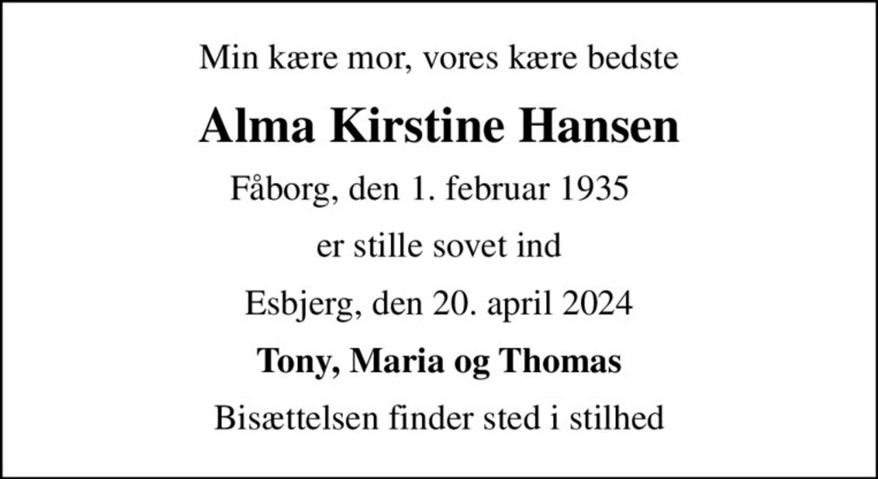 Min kære mor, vores kære bedste
Alma Kirstine Hansen
Fåborg, den 1. februar 1935  
er stille sovet ind
Esbjerg, den 20. april 2024
Tony, Maria og Thomas
Bisættelsen finder sted i stilhed