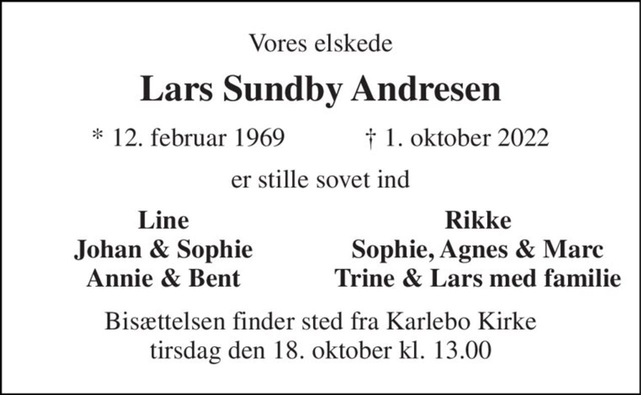 Vores elskede 
Lars Sundby Andresen 
★​ 12. februar 1969​            ✝​ 1. oktober 2022 
er stille sovet ind 
Line Johan & Sophie Annie & Bent 
Rikke Sophie, Agnes & Marc Trine & Lars med familie 
Bisættelsen​ finder sted fra Karlebo Kirke​ tirsdag den 18. oktober​ kl. 13.00