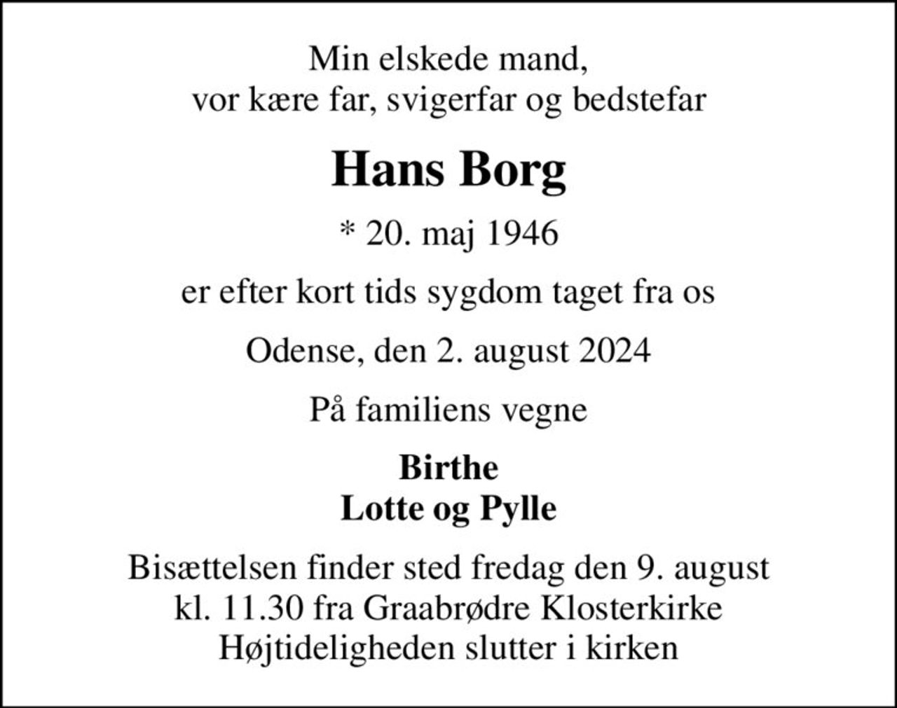 Min elskede mand, vor kære far, svigerfar og bedstefar
Hans Borg
* 20. maj 1946
er efter kort tids sygdom taget fra os
Odense, den 2. august 2024
På familiens vegne
Birthe Lotte og Pylle
Bisættelsen finder sted fredag den 9. august kl. 11.30 fra Graabrødre Klosterkirke Højtideligheden slutter i kirken