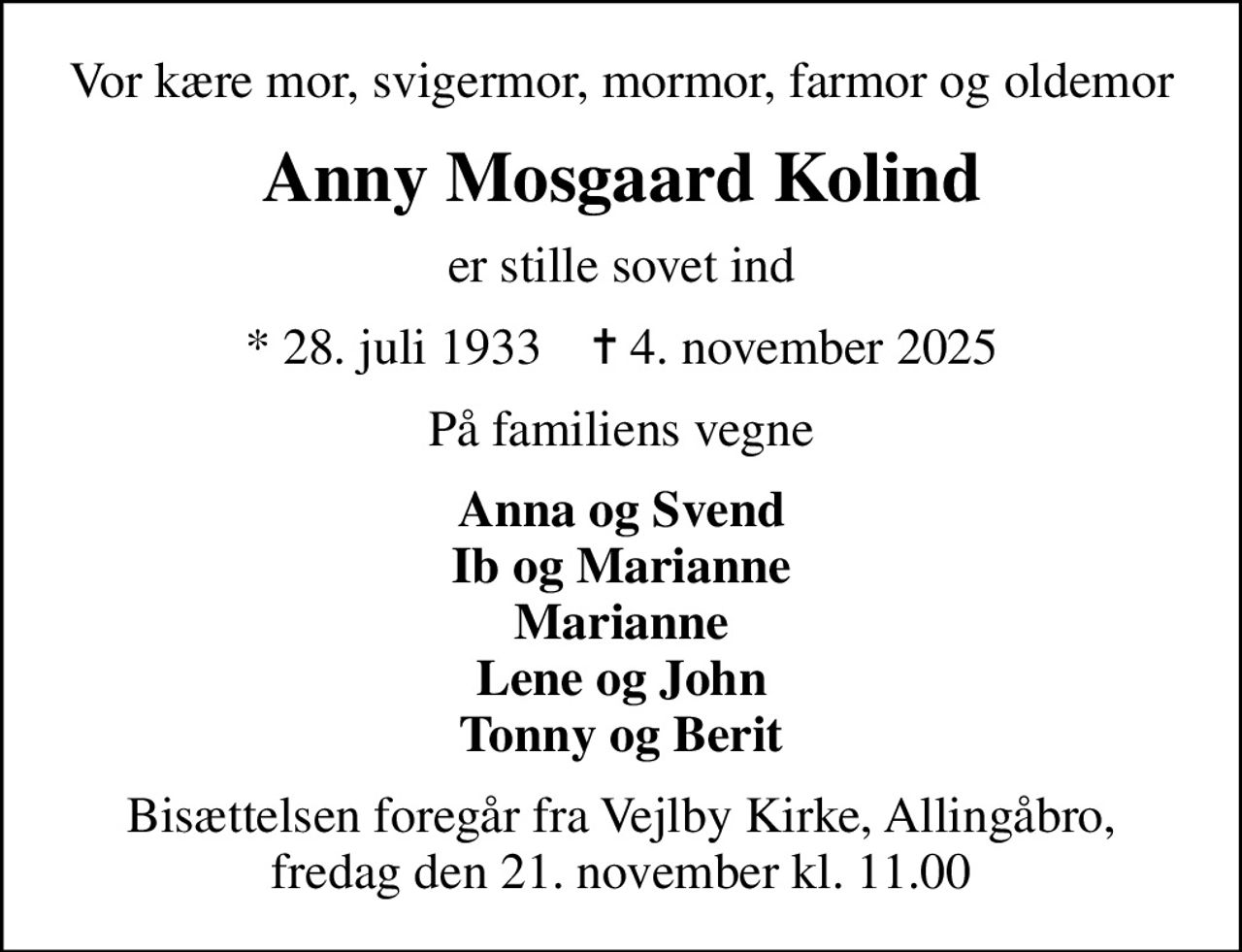 Vor kære mor, svigermor, mormor, farmor og oldemor
Anny Mosgaard Kolind
er stille sovet ind
* 28. juli 1933    ✝ 4. november 2025
På familiens vegne
Anna og Svend Ib og Marianne Marianne Lene og John Tonny og Berit
Bisættelsen foregår fra Vejlby Kirke, Allingåbro, fredag den 21. november kl. 11.00