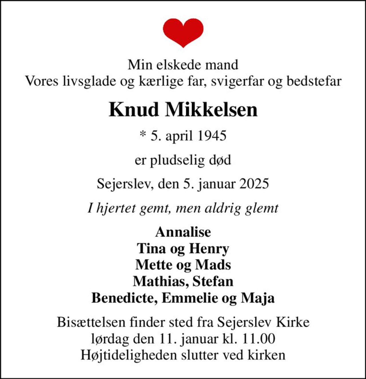 Min elskede mand Vores livsglade og kærlige far, svigerfar og bedstefar
Knud Mikkelsen
* 5. april 1945
er pludselig død
Sejerslev, den 5. januar 2025
I hjertet gemt, men aldrig glemt
Annalise Tina og Henry Mette og Mads Mathias, Stefan Benedicte, Emmelie og Maja
Bisættelsen finder sted fra Sejerslev Kirke  lørdag den 11. januar kl. 11.00  Højtideligheden slutter ved kirken