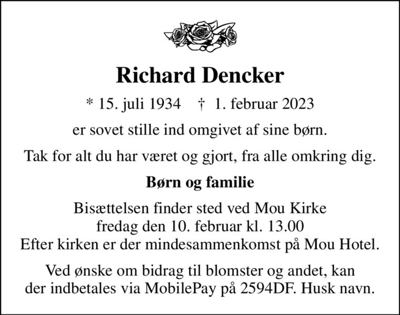 Richard Dencker
* 15. juli 1934    ✝ 1. februar 2023
er sovet stille ind omgivet af sine børn.
Tak for alt du har været og gjort, fra alle omkring dig.
Børn og familie
Bisættelsen finder sted ved Mou Kirke  fredag den 10. februar kl. 13.00  Efter kirken er der mindesammenkomst på Mou Hotel.
Ved ønske om bidrag til blomster og andet, kan der indbetales via MobilePay på 2594DF. Husk navn.
