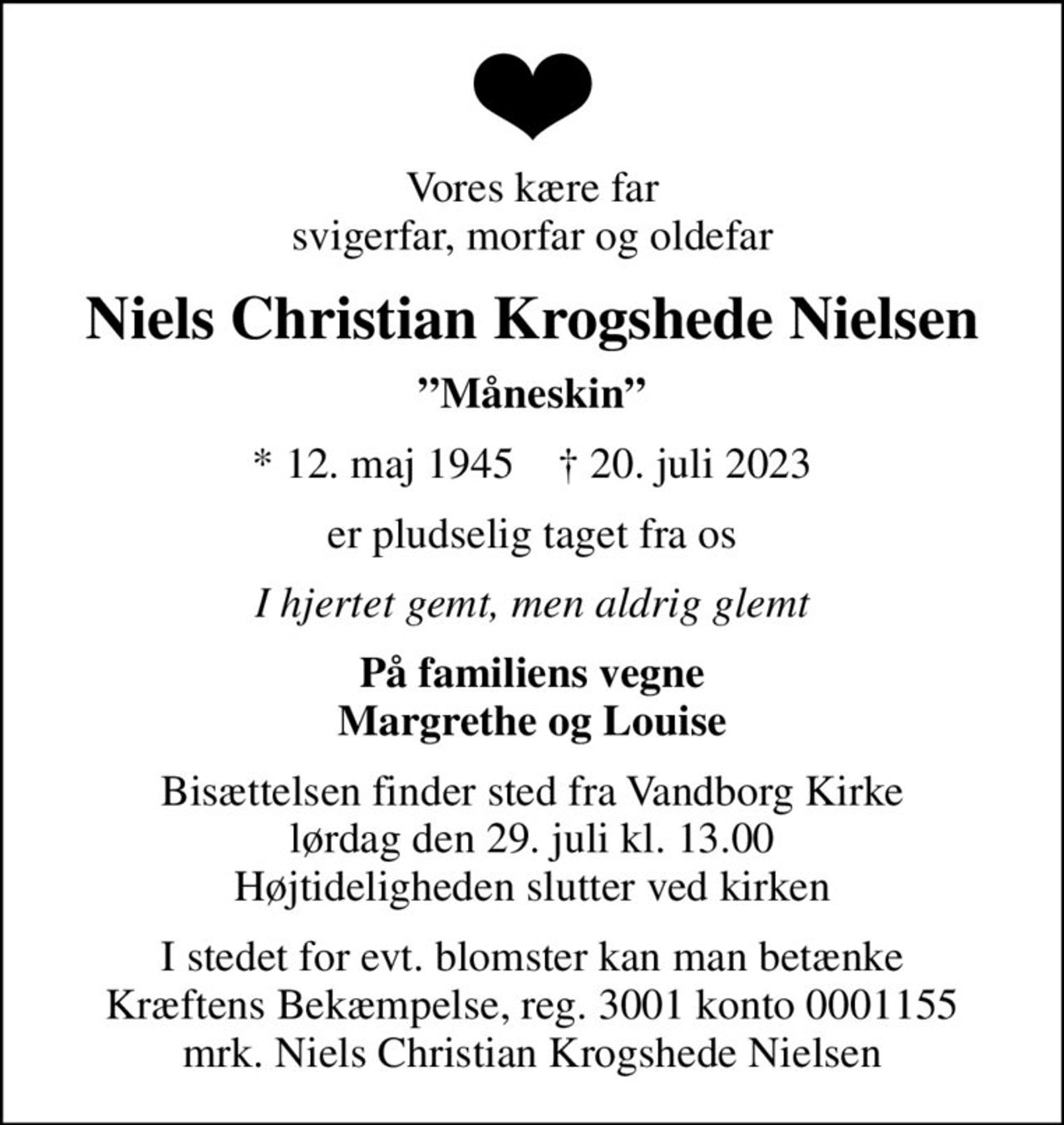 Vores kære far svigerfar, morfar og oldefar
Niels Christian Krogshede Nielsen
Måneskin
* 12. maj 1945    ✝ 20. juli 2023
er pludselig taget fra os
I hjertet gemt, men aldrig glemt
På familiens vegne Margrethe og Louise
Bisættelsen finder sted fra Vandborg Kirke  lørdag den 29. juli kl. 13.00  Højtideligheden slutter ved kirken
I stedet for evt. blomster kan man betænke
					Kræftens Bekæmpelse reg.3001konto0001155mrk. Niels
					Christian Krogshede Nielsen