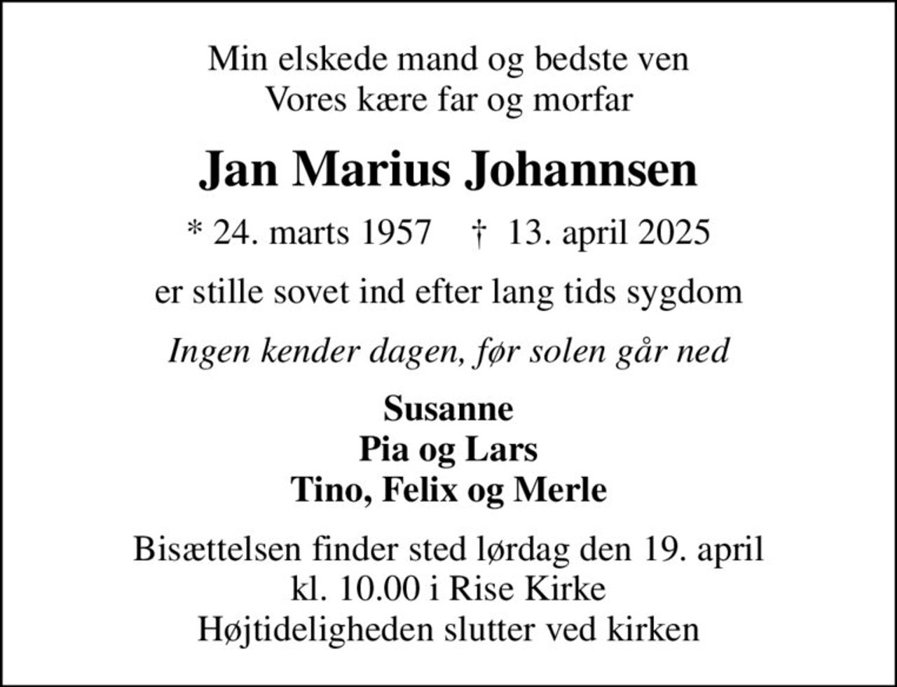 Min elskede mand og bedste ven Vores kære far og morfar
Jan Marius Johannsen
* 24. marts 1957    ✝ 13. april 2025
er stille sovet ind efter lang tids sygdom
Ingen kender dagen, før solen går ned
Susanne Pia og Lars Tino, Felix og Merle
Bisættelsen finder sted lørdag den 19. april kl. 10.00 i Rise Kirke Højtideligheden slutter ved kirken