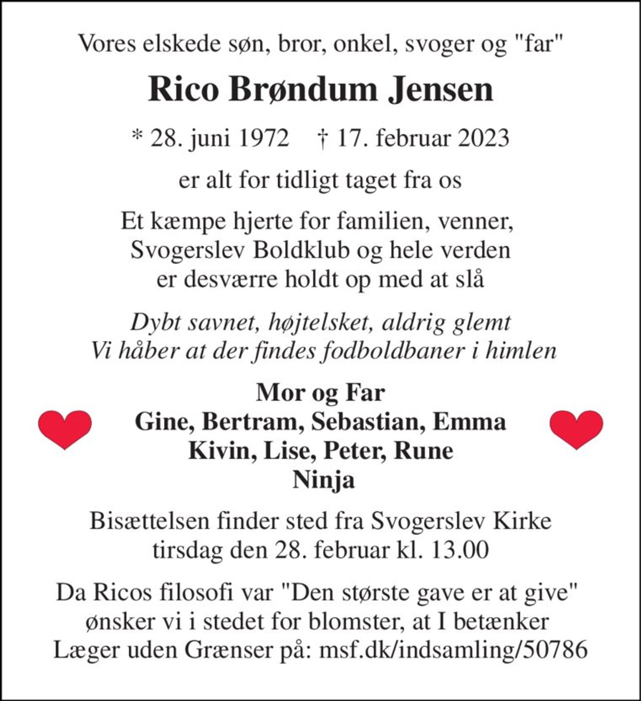 Vores elskede søn, bror, onkel, svoger og "far" 
Rico Brøndum Jensen 
*​ 28. juni 1972​    †​ 17. februar 2023 
er alt for tidligt taget fra os 
Et kæmpe hjerte for familien, venner,  Svogerslev Boldklub og hele verden er desværre holdt op med at slå 
Dybt savnet, højtelsket, aldrig glemt  Vi håber at der findes fodboldbaner i himlen 
Mor og Far Gine, Bertram, Sebastian, Emma Kivin, Lise, Peter, Rune  Ninja 
Bisættelsen​ finder sted fra Svogerslev Kirke​ tirsdag den 28. februar​ kl. 13.00 
Da Ricos filosofi var "Den største gave er at give"  ønsker vi i stedet for blomster, at I betænker  Læger uden Grænser på: msf.dk/indsamling/50786