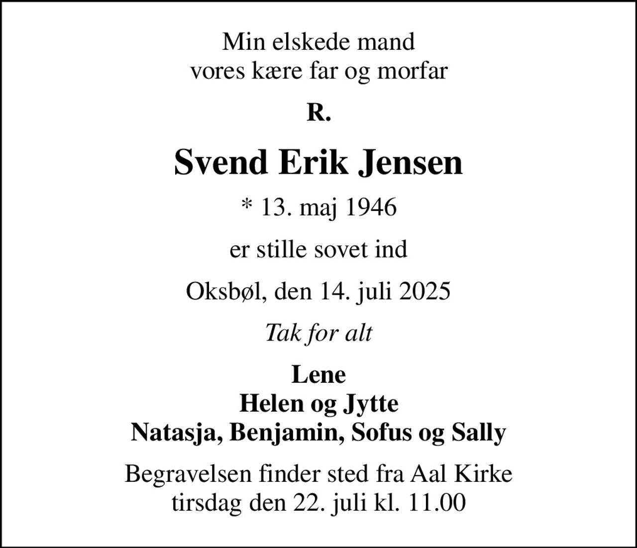 Min elskede mand vores kære far og morfar
R.
Svend Erik Jensen
* 13. maj 1946
er stille sovet ind
Oksbøl, den 14. juli 2025
Tak for alt
Lene Helen og Jytte Natasja, Benjamin, Sofus og Sally
Begravelsen finder sted fra Aal Kirke  tirsdag den 22. juli kl. 11.00