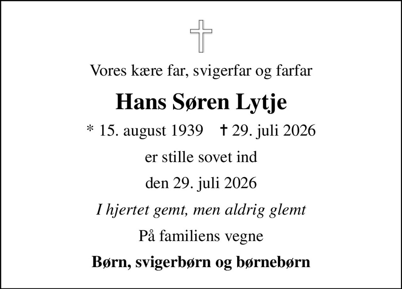 Vores kære far, svigerfar og farfar
Hans Søren Lytje
* 15. august 1939    ✝ 29. juli 2026
er stille sovet ind
den 29. juli 2026
I hjertet gemt, men aldrig glemt
På familiens vegne
Børn, svigerbørn og børnebørn