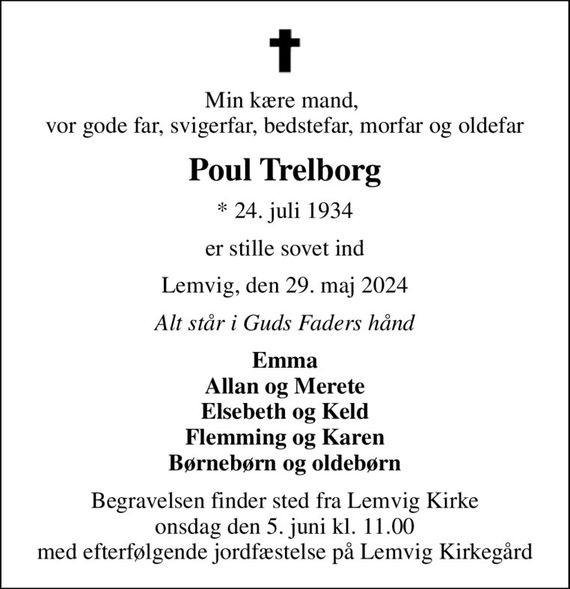 Min kære mand,  vor gode far, svigerfar, bedstefar, morfar og oldefar
Poul Trelborg
* 24. juli 1934
er stille sovet ind
Lemvig, den 29. maj 2024
Alt står i Guds Faders hånd
Emma Allan og Merete Elsebeth og Keld Flemming og Karen Børnebørn og oldebørn
Begravelsen finder sted fra Lemvig Kirke  onsdag den 5. juni kl. 11.00  med efterfølgende jordfæstelse på Lemvig Kirkegård