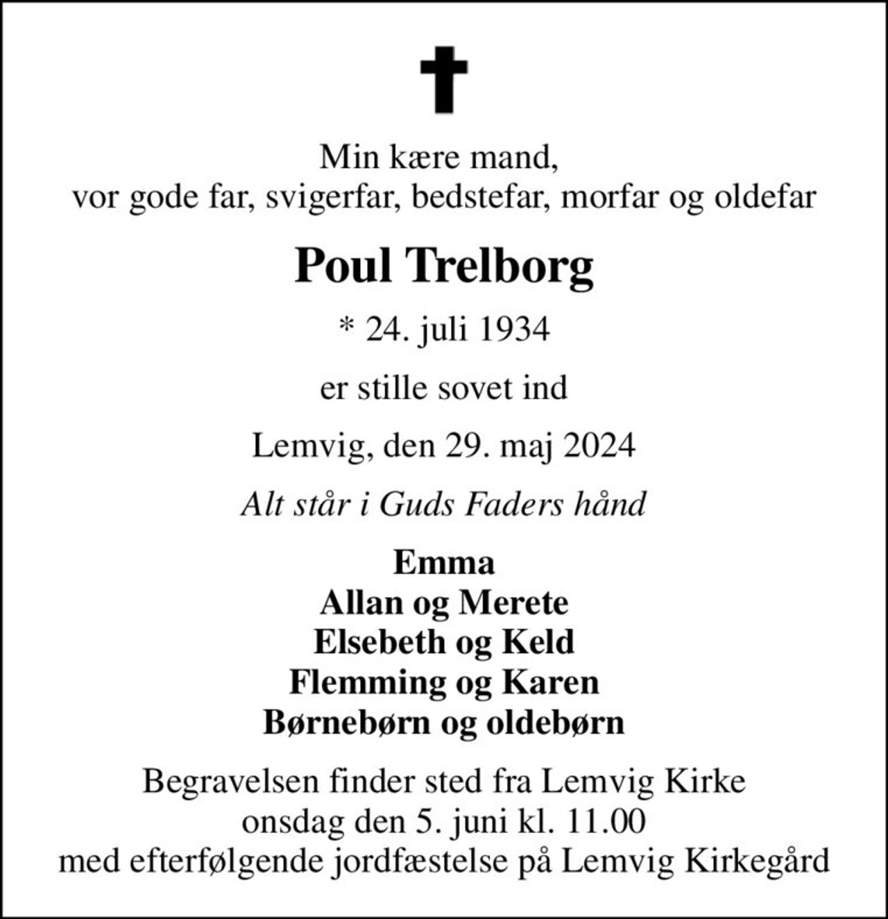 Min kære mand,  vor gode far, svigerfar, bedstefar, morfar og oldefar
Poul Trelborg
* 24. juli 1934
er stille sovet ind
Lemvig, den 29. maj 2024
Alt står i Guds Faders hånd
Emma Allan og Merete Elsebeth og Keld Flemming og Karen Børnebørn og oldebørn
Begravelsen finder sted fra Lemvig Kirke  onsdag den 5. juni kl. 11.00  med efterfølgende jordfæstelse på Lemvig Kirkegård