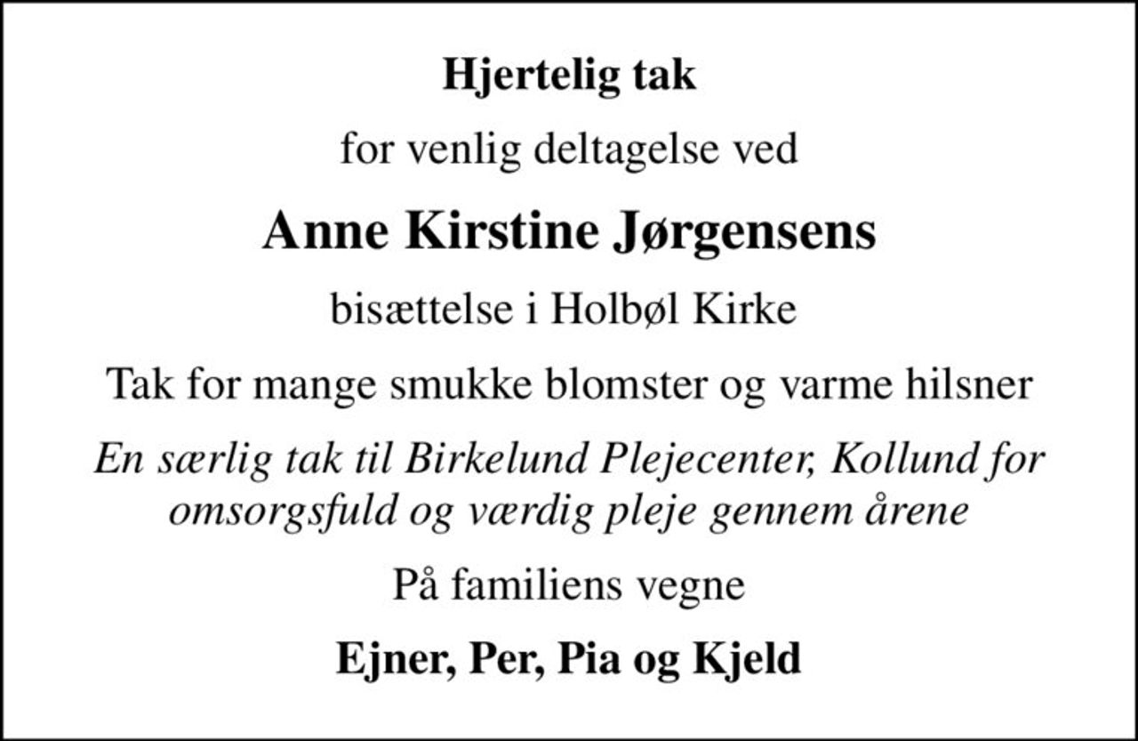 Hjertelig tak
for venlig deltagelse ved
Anne Kirstine Jørgensens
bisættelse i Holbøl Kirke 
Tak for mange smukke blomster og varme hilsner
En særlig tak til Birkelund Plejecenter, Kollund for omsorgsfuld og værdig pleje gennem årene
På familiens vegne
Ejner, Per, Pia og Kjeld