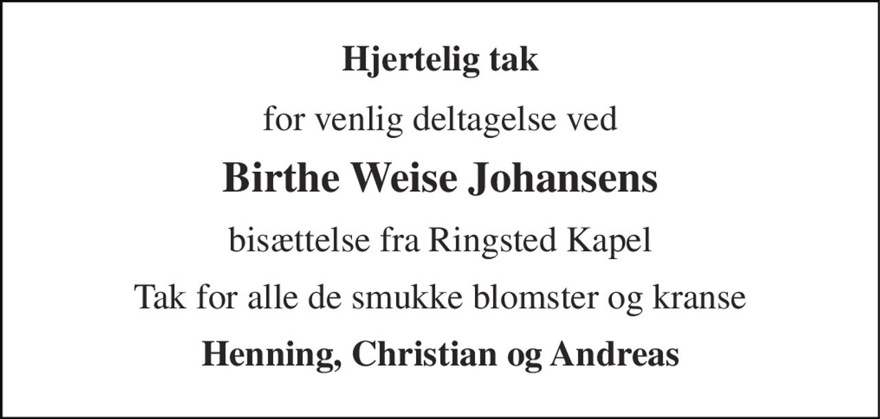 Hjertelig tak 
for venlig deltagelse ved 
Birthe Weise Johansens 
bisættelse fra Ringsted Kapel 
Tak for alle de smukke blomster og kranse 
Henning, Christian og Andreas