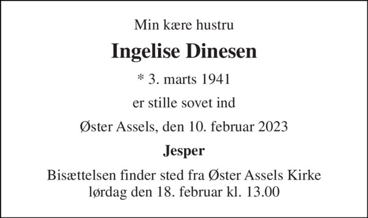 Min kære hustru 
Ingelise Dinesen 
*​ 3. marts 1941 
er stille sovet ind 
Øster Assels, den 10. februar 2023 
Jesper 
Bisættelsen​ finder sted fra Øster Assels Kirke​ lørdag den 18. februar​ kl. 13.00