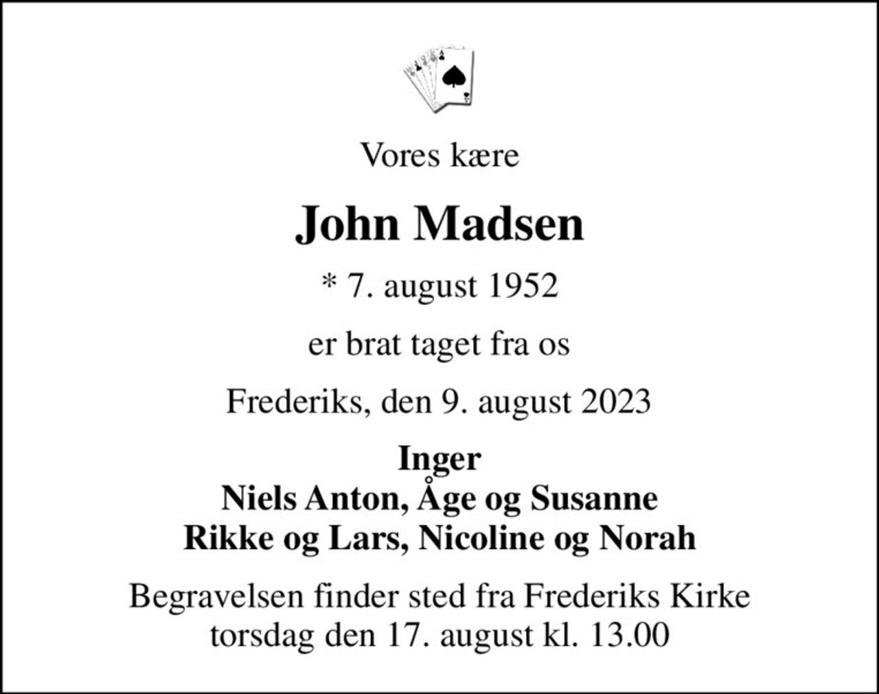 Vores kære
John Madsen
* 7. august 1952
er brat taget fra os
Frederiks, den 9. august 2023
Inger Niels Anton, Åge og Susanne Rikke og Lars, Nicoline og Norah
Begravelsen finder sted fra Frederiks Kirke  torsdag den 17. august kl. 13.00