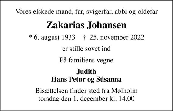 Vores elskede mand, far, svigerfar, abbi og oldefar
Zakarias Johansen
* 6. august 1933    &#x271d; 25. november 2022
er stille sovet ind
På familiens vegne
Judith Hans Petur og Súsanna
Bisættelsen finder sted fra Mølholm torsdag den 1. december kl. 14.00