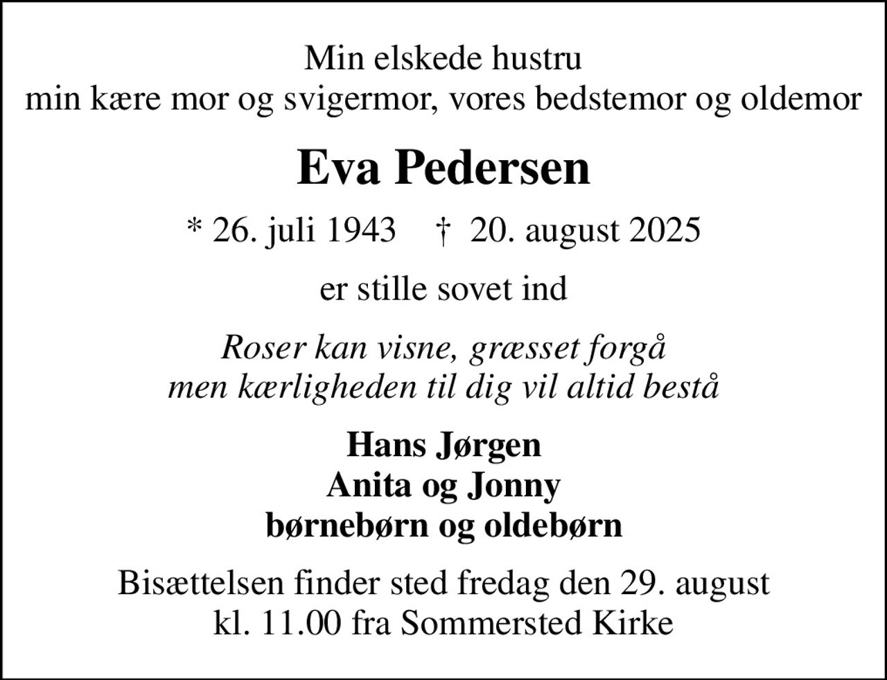Min elskede hustru min kære mor og svigermor, vores bedstemor og oldemor
Eva Pedersen
* 26. juli 1943    ✝ 20. august 2025
er stille sovet ind
Roser kan visne, græsset forgå men kærligheden til dig vil altid bestå
Hans Jørgen Anita og Jonny børnebørn og oldebørn
Bisættelsen finder sted fredag den 29. august kl. 11.00 fra Sommersted Kirke