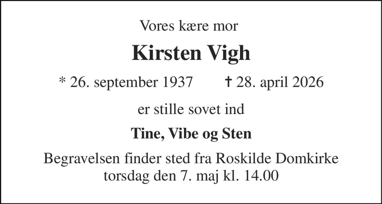 Vores kære mor 
Kirsten Vigh 
* 26. september 1937        ✝ 28. april 2026 
er stille sovet ind 
Tine, Vibe og Sten 
Begravelsen finder sted fra Roskilde Domkirke torsdag den 7. maj kl. 14.00
