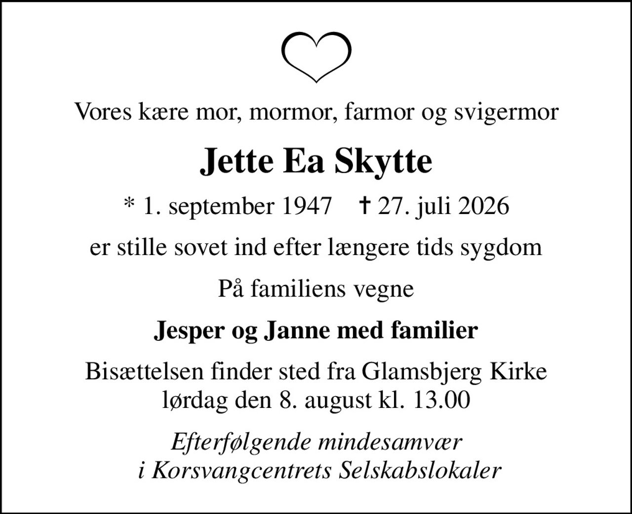 Vores kære mor, mormor, farmor og svigermor
Jette Ea Skytte
* 1. september 1947    ✝ 27. juli 2026
er stille sovet ind efter længere tids sygdom
På familiens vegne
Jesper og Janne med familier
Bisættelsen finder sted fra Glamsbjerg Kirke  lørdag den 8. august kl. 13.00 
Efterfølgende mindesamvær  i Korsvangcentrets Selskabslokaler