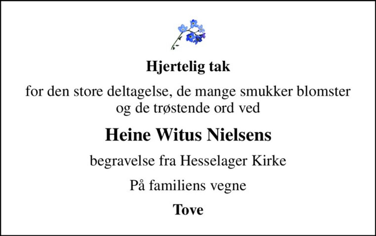 Hjertelig tak
for den store deltagelse, de mange smukker blomster og de trøstende ord ved
Heine Witus Nielsens
begravelse fra Hesselager Kirke
På familiens vegne
Tove
