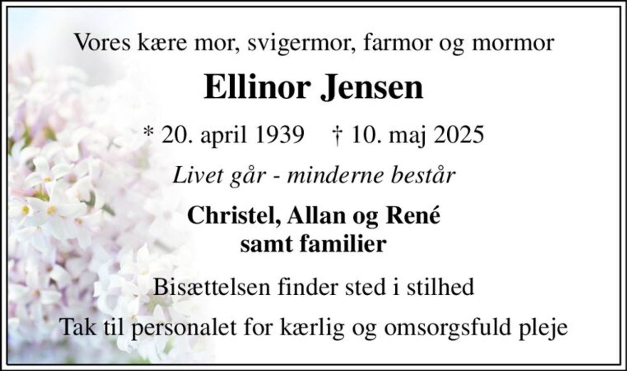 Vores kære mor, svigermor, farmor og mormor 
Ellinor Jensen 
*​ 20. april 1939​    †​ 10. maj 2025 
Livet går - minderne består 
Christel, Allan og René samt familier 
Bisættelsen finder sted i stilhed