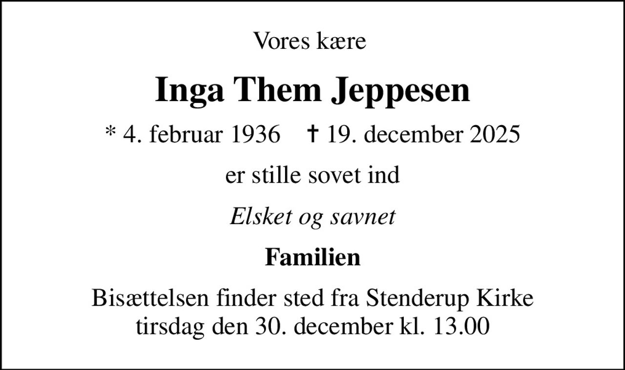 Vores kære 
Inga Them Jeppesen
* 4. februar 1936    ✝ 19. december 2025
er stille sovet ind
Elsket og savnet
Familien
Bisættelsen finder sted fra Stenderup Kirke  tirsdag den 30. december kl. 13.00