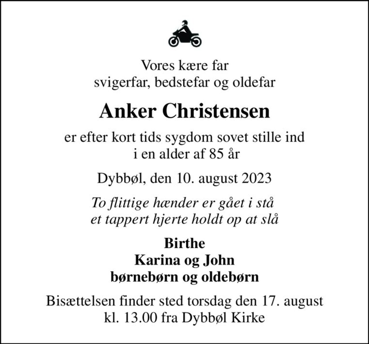 Vores kære far svigerfar, bedstefar og oldefar
Anker Christensen
er efter kort tids sygdom sovet stille ind  i en alder af 85 år
Dybbøl, den 10. august 2023
To flittige hænder er gået i stå  et tappert hjerte holdt op at slå
Birthe Karina og John børnebørn og oldebørn
Bisættelsen finder sted torsdag den 17. august kl. 13.00 fra Dybbøl Kirke
