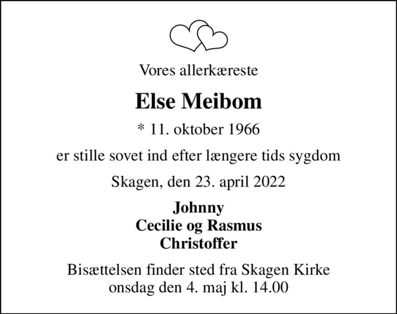 Vores allerkæreste
Else Meibom
* 11. oktober 1966
er stille sovet ind efter længere tids sygdom
Skagen, den 23. april 2022
Johnny Cecilie og Rasmus Christoffer
Bisættelsen finder sted fra Skagen Kirke  onsdag den 4. maj kl. 14.00