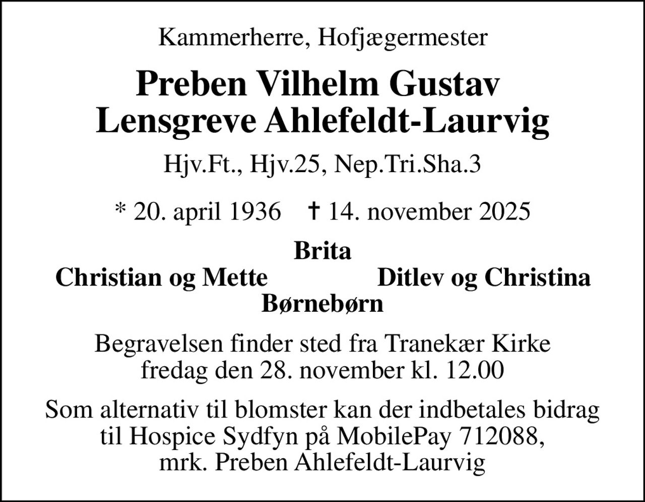 Kammerherre, Hofjægermester
Preben Vilhelm Gustav  Lensgreve Ahlefeldt-Laurvig
Hjv.Ft., Hjv.25, Nep.Tri.Sha.3
* 20. april 1936    ✝ 14. november 2025
Brita
Christian og Mette
Ditlev og Christina
Begravelsen finder sted fra Tranekær Kirke  fredag den 28. november kl. 12.00 
I stedet for evt. blomster kan man betænke
					Hospice Sydfyn via mindesiden på afdøde.dk