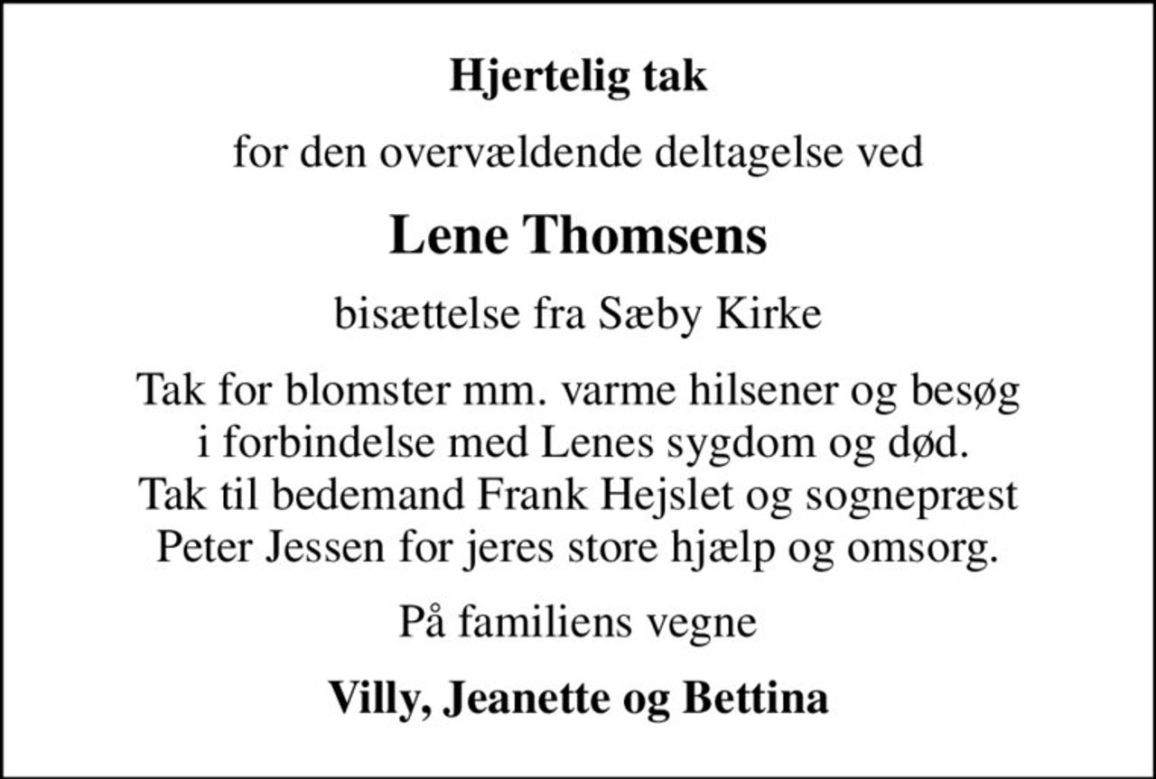 Hjertelig tak
for den overvældende deltagelse ved
Lene Thomsens
bisættelse fra Sæby Kirke
Tak for blomster mm. varme hilsener og besøg  i forbindelse med Lenes sygdom og død. Tak til bedemand Frank Hejslet og sognepræst Peter Jessen for jeres store hjælp og omsorg.
På familiens vegne
Villy, Jeanette og Bettina
