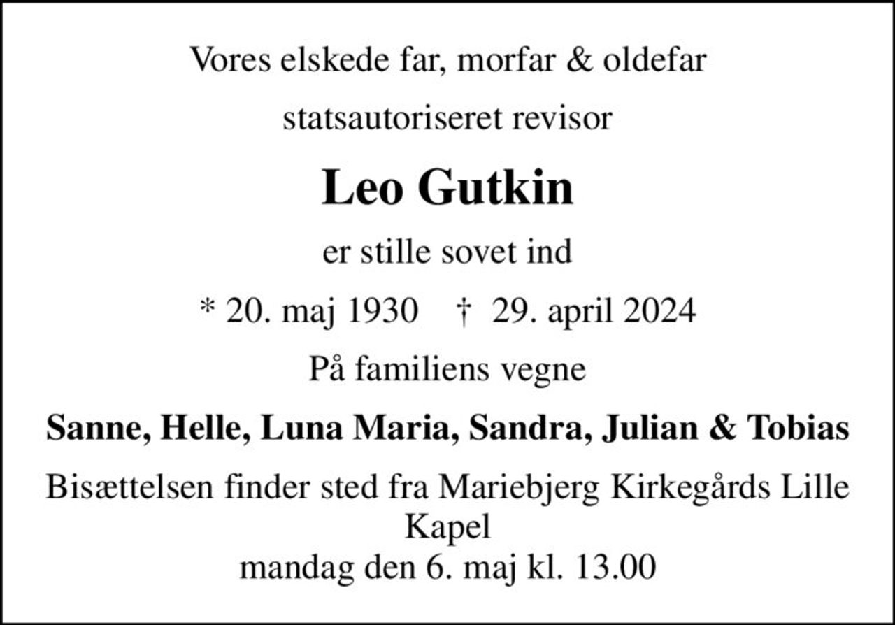 Vores elskede far, morfar & oldefar
statsautoriseret revisor
Leo Gutkin
er stille sovet ind
* 20. maj 1930    ✝ 29. april 2024
På familiens vegne
Sanne, Helle, Luna Maria, Sandra, Julian & Tobias
Bisættelsen finder sted fra Mariebjerg Kirkegårds Lille Kapel  mandag den 6. maj kl. 13.00