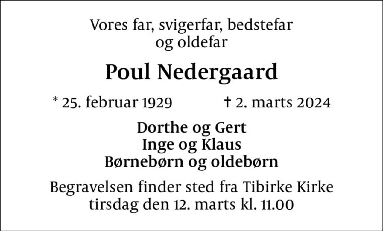 Vores far, svigerfar, bedstefar og oldefar
Poul Nedergaard
* 25. februar 1929    ✝ 2. marts 2024
Dorthe og Gert Inge og Klaus Børnebørn og oldebørn
Begravelsen finder sted fra Tibirke Kirke  tirsdag den 12. marts kl. 11.00