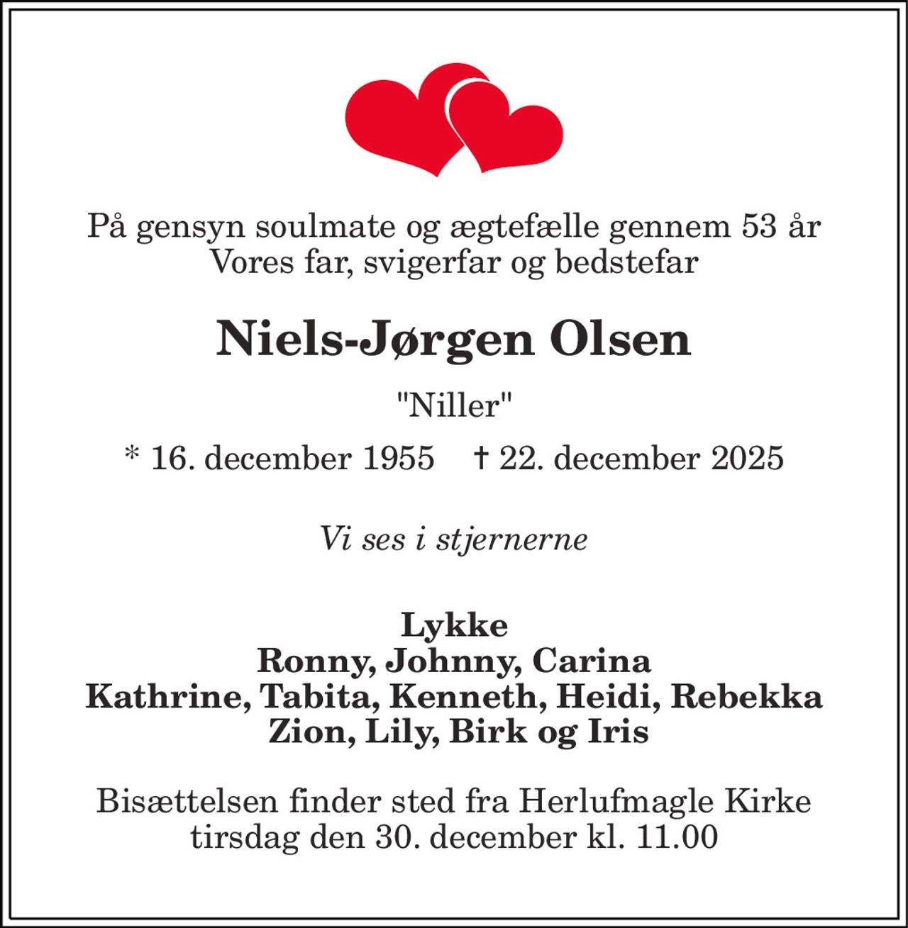 På gensyn soulmate og ægtefælle gennem 53 år Vores far, svigerfar og bedstefar 
Niels-Jørgen Olsen 
"Niller" 
*​ 16. december 1955​    ✝​ 22. december 2025 
Vi ses i stjernerne 
Lykke Ronny, Johnny, Carina Kathrine, Tabita, Kenneth, Heidi, Rebekka  Zion, Lily, Birk og Iris 
Bisættelsen​ finder sted fra Herlufmagle Kirke​ tirsdag den 30. december​ kl. 11.00