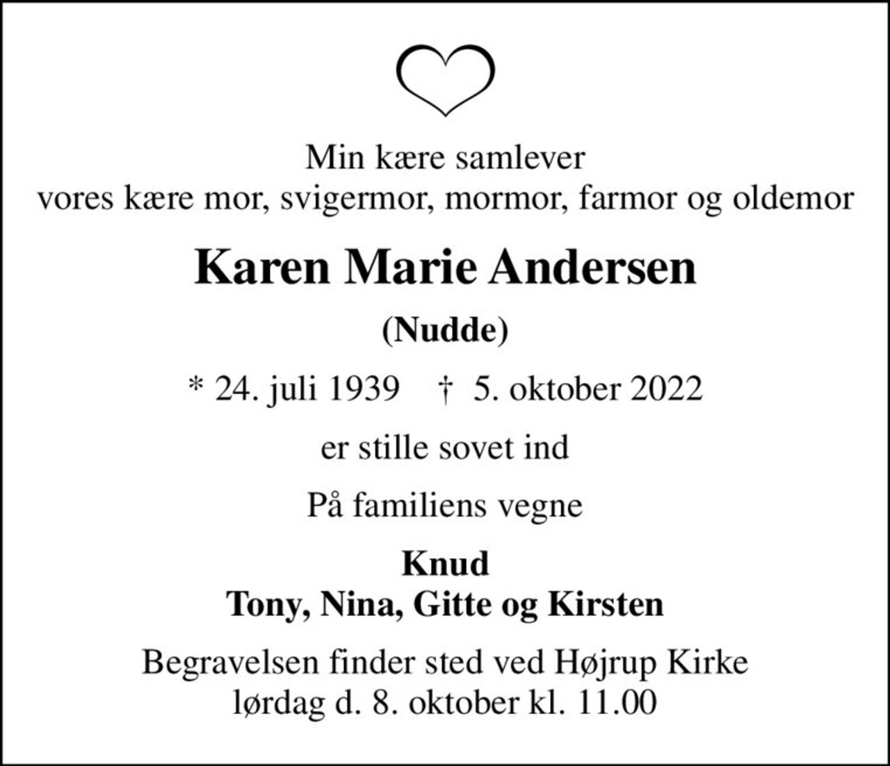 Min kære samlever vores kære mor, svigermor, mormor, farmor og oldemor
Karen Marie Andersen
(Nudde)
* 24. juli 1939    ✝ 5. oktober 2022
er stille sovet ind
På familiens vegne
Knud Tony, Nina, Gitte og Kirsten
Begravelsen finder sted ved Højrup Kirke lørdag d. 8. oktober kl. 11.00