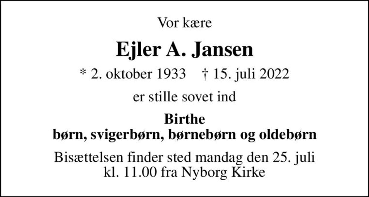 Vor kære
Ejler A. Jansen
* 2. oktober 1933    ✝ 15. juli 2022
er stille sovet ind
Birthe børn, svigerbørn, børnebørn og oldebørn
Bisættelsen finder sted mandag den 25. juli kl. 11.00 fra Nyborg Kirke