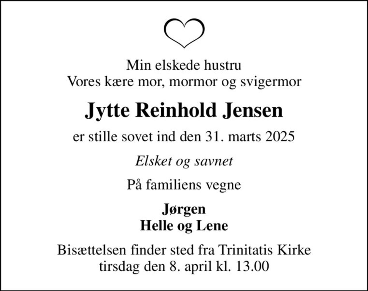 Min elskede hustru Vores kære mor, mormor og svigermor
Jytte Reinhold Jensen
er stille sovet ind den 31. marts 2025
Elsket og savnet
På familiens vegne
Jørgen Helle og Lene
Bisættelsen finder sted fra Trinitatis Kirke  tirsdag den 8. april kl. 13.00