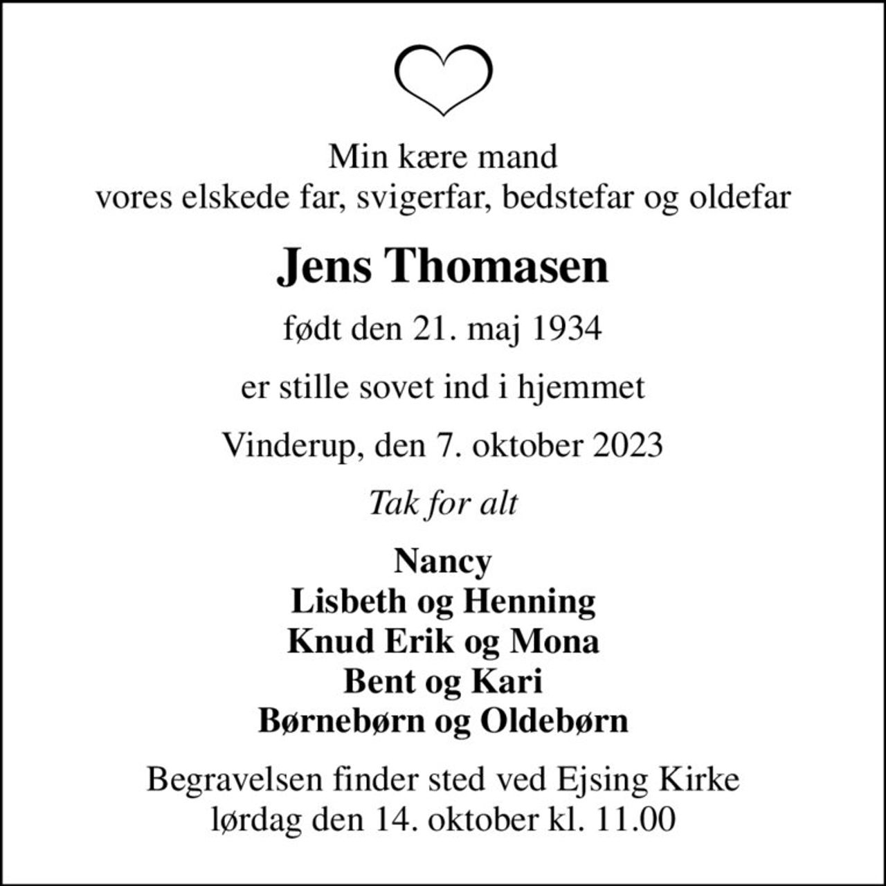 Min kære mand vores elskede far, svigerfar, bedstefar og oldefar
Jens Thomasen
født den 21. maj 1934
er stille sovet ind i hjemmet
Vinderup, den 7. oktober 2023
Tak for alt
Nancy Lisbeth og Henning Knud Erik og Mona Bent og Kari Børnebørn og Oldebørn
Begravelsen finder sted ved Ejsing Kirke  lørdag den 14. oktober kl. 11.00