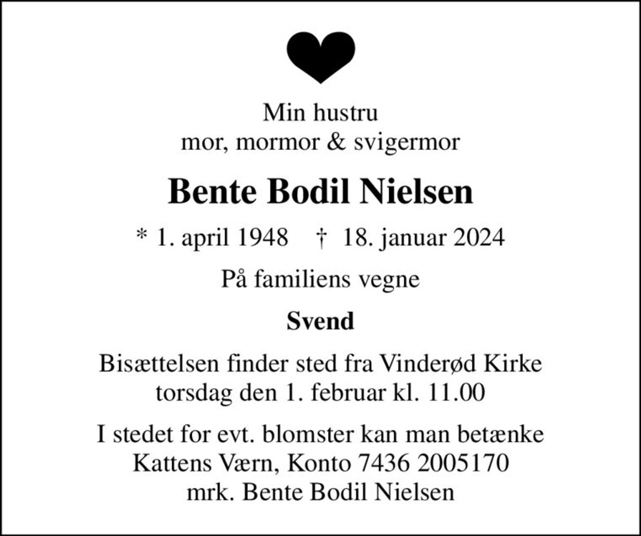 Min hustru mor, mormor & svigermor
Bente Bodil Nielsen
* 1. april 1948    ✝ 18. januar 2024
På familiens vegne
Svend
Bisættelsen finder sted fra Vinderød Kirke  torsdag den 1. februar kl. 11.00 
I stedet for evt. blomster kan man betænke
					Kattens Værn reg7436konto2005170mrk. Bente
					Bodil Nielsen