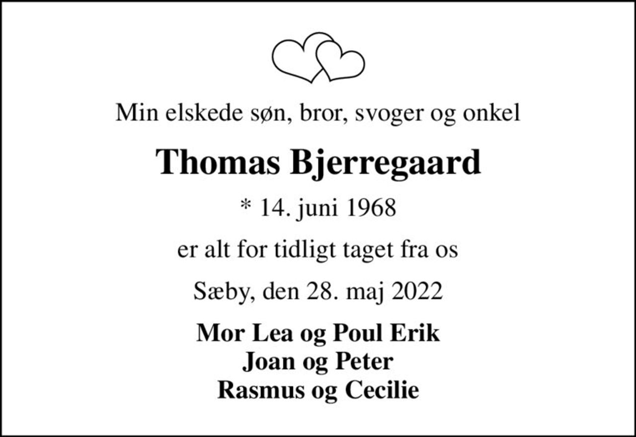 Min elskede søn, bror, svoger og onkel
Thomas Bjerregaard
* 14. juni 1968
er alt for tidligt taget fra os
Sæby, den 28. maj 2022
Mor Lea og Poul Erik Joan og Peter Rasmus og Cecilie