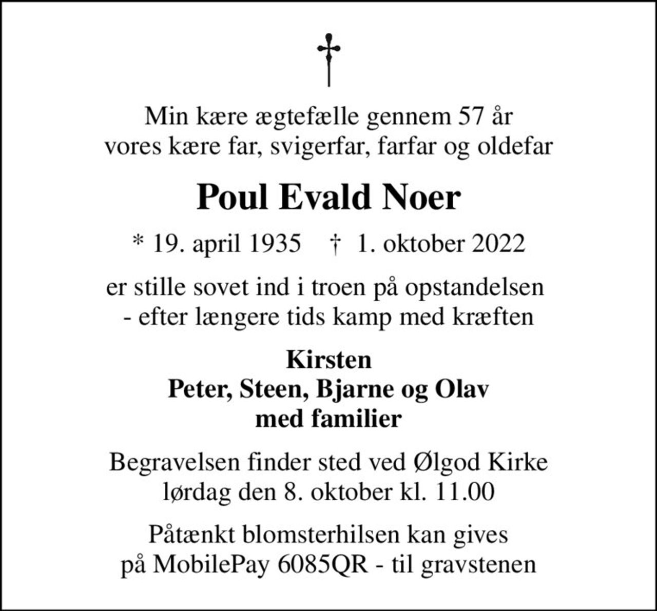 Min kære ægtefælle gennem 57 år vores kære far, svigerfar, farfar og oldefar
Poul Evald Noer
* 19. april 1935    ✝ 1. oktober 2022
er stille sovet ind i troen på opstandelsen  - efter længere tids kamp med kræften
Kirsten Peter, Steen, Bjarne og Olav med familier
Begravelsen finder sted ved Ølgod Kirke  lørdag den 8. oktober kl. 11.00 
Påtænkt blomsterhilsen kan gives på MobilePay 6085QR - til gravstenen