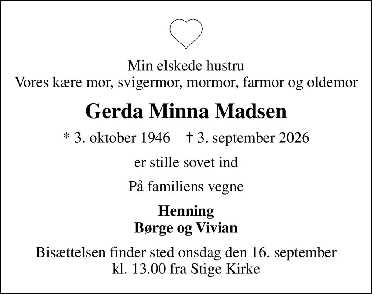 Min elskede hustru Vores kære mor, svigermor, mormor, farmor og oldemor
Gerda Minna Madsen
* 3. oktober 1946    ✝ 3. september 2026
er stille sovet ind
På familiens vegne
Henning Børge og Vivian
Bisættelsen finder sted onsdag den 16. september kl. 13.00 fra Stige Kirke