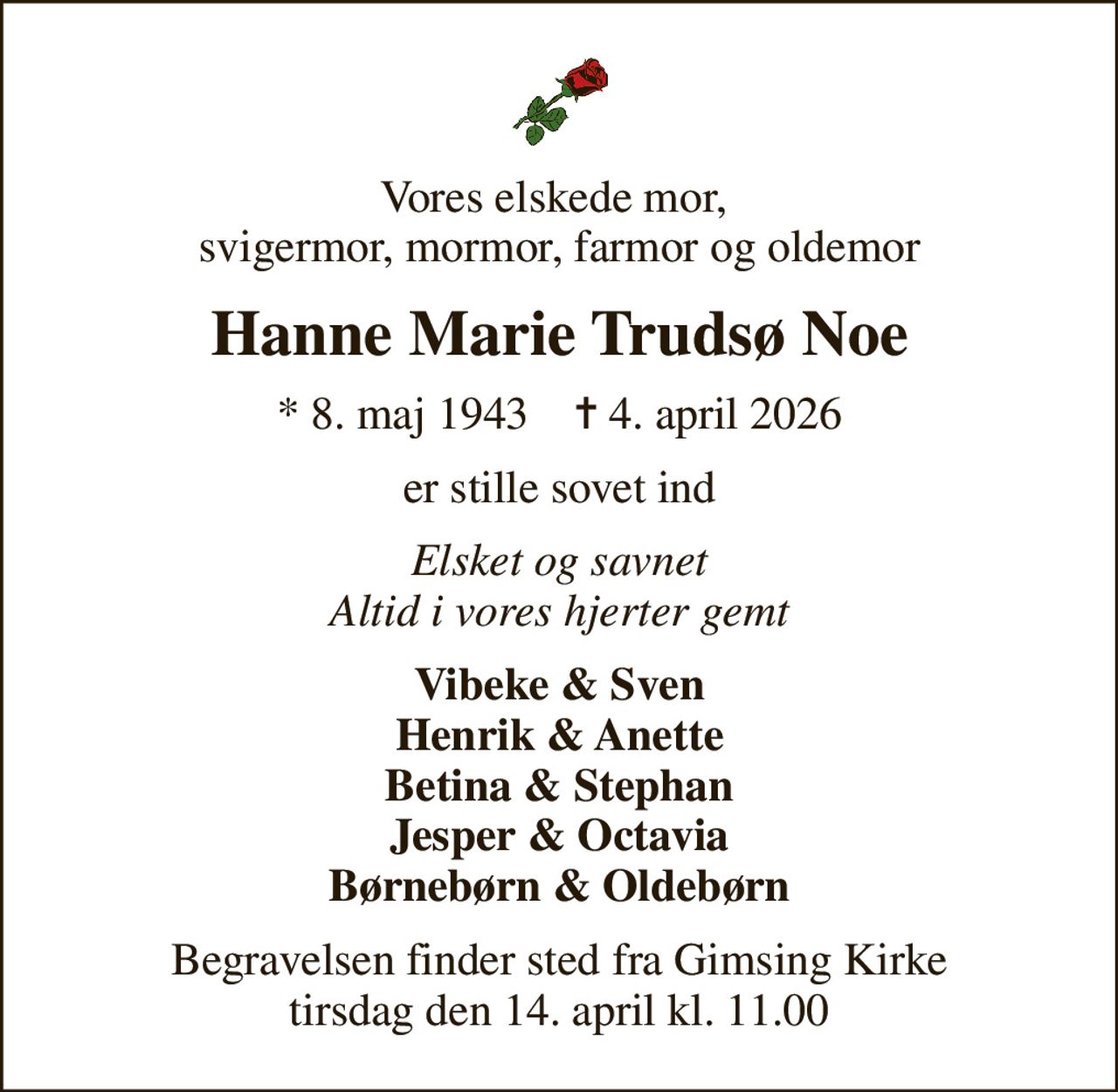 Vores elskede mor,  svigermor, mormor, farmor og oldemor
Hanne Marie Trudsø Noe
* 8. maj 1943    ✝ 4. april 2026
er stille sovet ind
Elsket og savnet Altid i vores hjerter gemt
Vibeke & Sven Henrik & Anette Betina & Stephan Jesper & Octavia Børnebørn & Oldebørn
Begravelsen finder sted fra Gimsing Kirke  tirsdag den 14. april kl. 11.00
