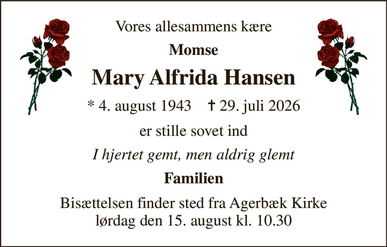Vores allesammens kære 
Momse 
Mary Alfrida Hansen 
* 4. august 1943    ✝ 29. juli 2026 
er stille sovet ind 
I hjertet gemt, men aldrig glemt 
Familien 
Bisættelsen finder sted fra Agerbæk Kirke lørdag den 15. august kl. 10.30