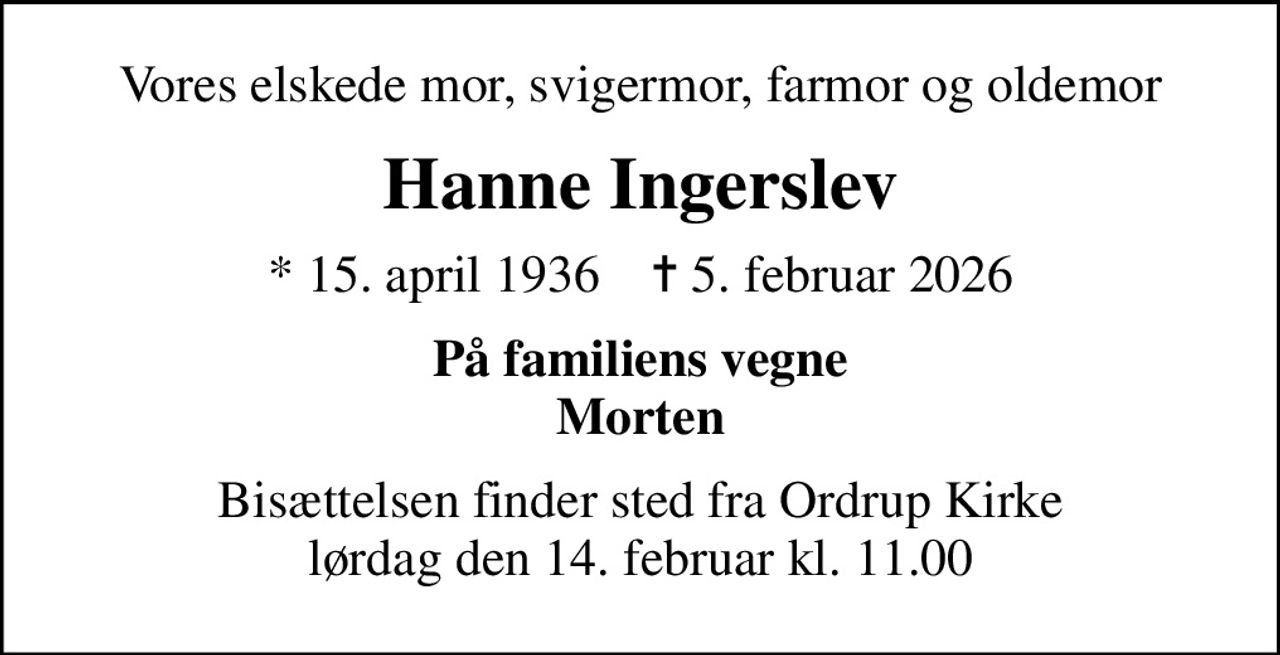 Vores elskede mor, svigermor, farmor og oldemor
Hanne Ingerslev
* 15. april 1936    ✝ 5. februar 2026
På familiens vegne Morten
Bisættelsen finder sted fra Ordrup Kirke  lørdag den 14. februar kl. 11.00