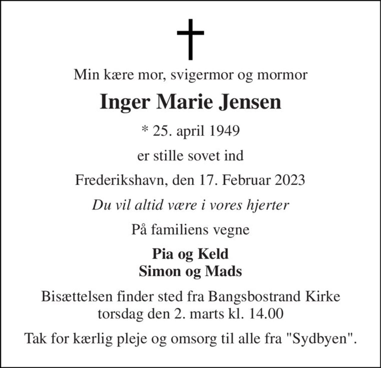Min kære mor, svigermor og mormor 
Inger Marie Jensen 
*​ 25. april 1949 
er stille sovet ind 
Frederikshavn, den 17. Februar 2023 
Du vil altid være i vores hjerter 
På familiens vegne 
Pia og Keld Simon og Mads 
Bisættelsen​ finder sted fra Bangsbostrand Kirke​ torsdag den 2. marts​ kl. 14.00 
Tak for kærlig pleje og omsorg til alle fra "Sydbyen".