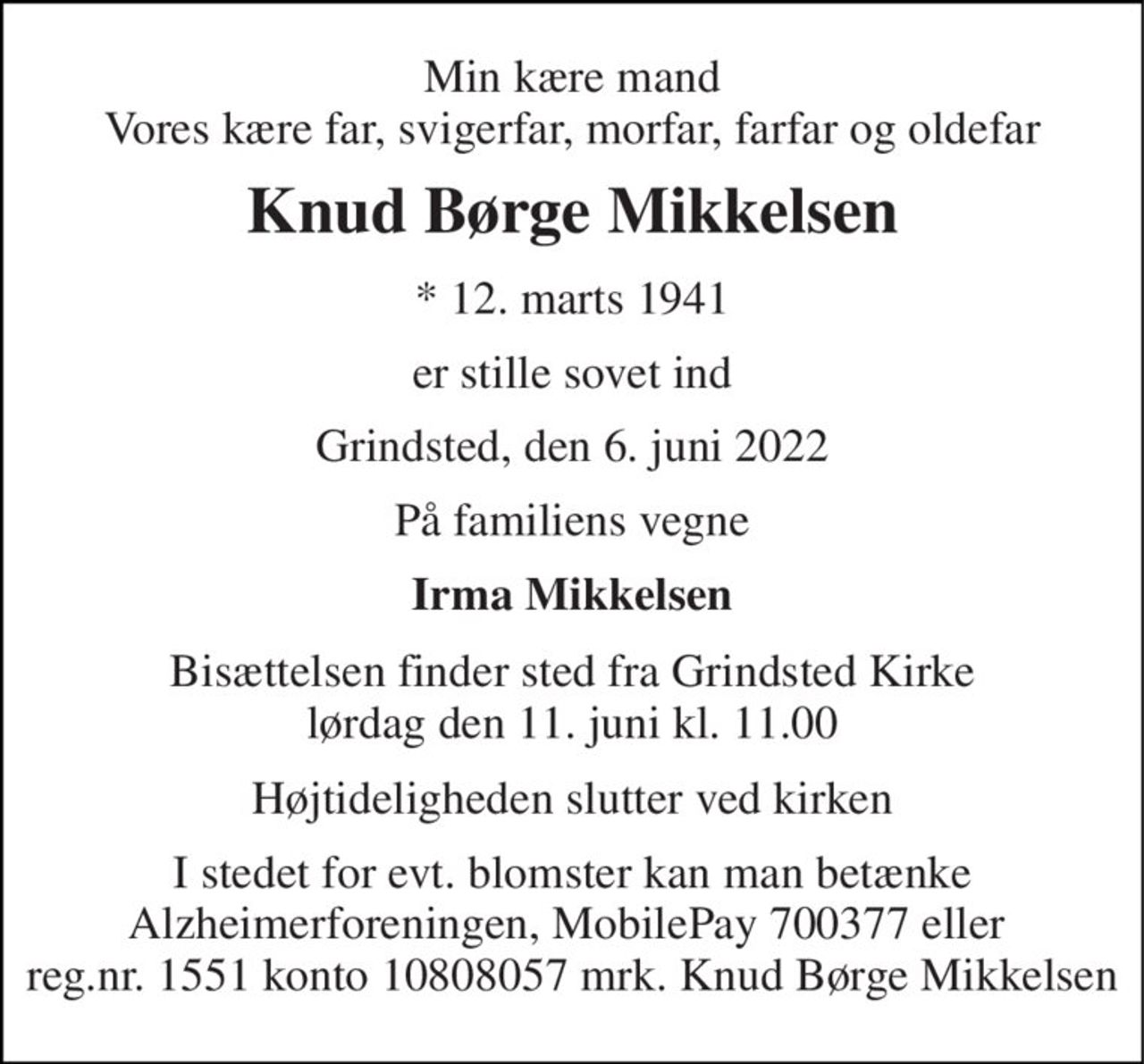 Min kære mand Vores kære far, svigerfar, morfar, farfar og oldefar 
Knud Børge Mikkelsen 
*​ 12. marts 1941 
er stille sovet ind 
Grindsted, den 6. juni 2022 
På familiens vegne 
Irma Mikkelsen 
Bisættelsen​ finder sted fra Grindsted Kirke​ lørdag den 11. juni​ kl. 11.00 
Højtideligheden slutter ved kirken 
I stedet for evt. blomster kan man betænke Alzheimerforeningen, MobilePay 700377 eller  reg.nr. 1551 konto 10808057 mrk. Knud Børge Mikkelsen