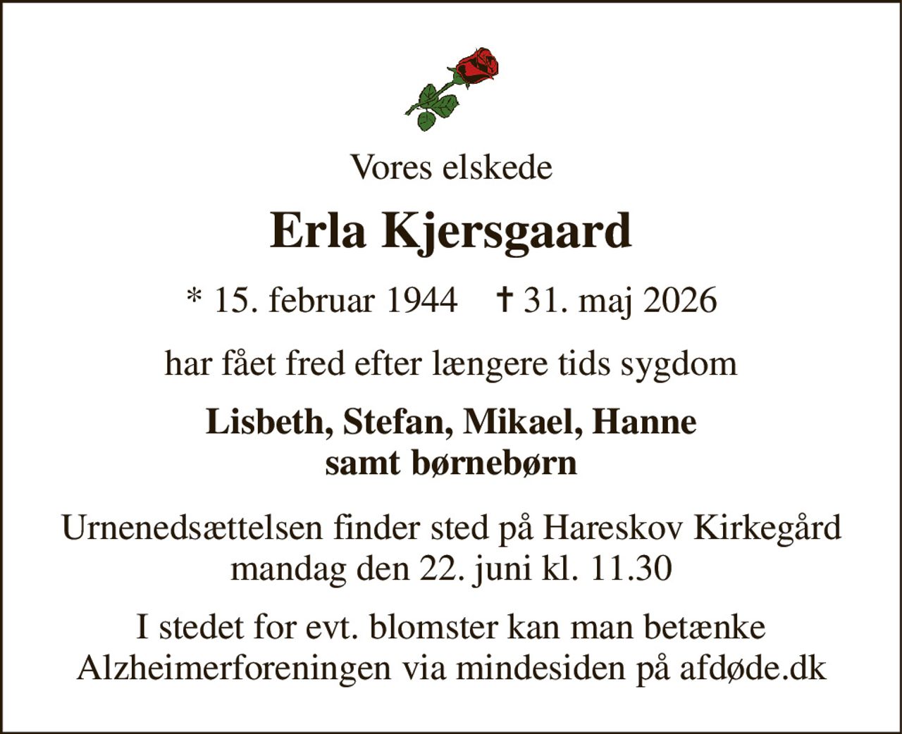 Vores elskede 
Erla Kjersgaard 
*​ 15. februar 1944​    ✝​ 31. maj 2026 
har fået fred efter længere tids sygdom 
Lisbeth, Stefan, Mikael, Hanne samt børnebørn 
Urnenedsættelsen finder sted på Hareskov Kirkegård mandag den 22. juni kl. 11.30 
I stedet for evt. blomster kan man betænke Alzheimerforeningen via mindesiden på afdøde.dk