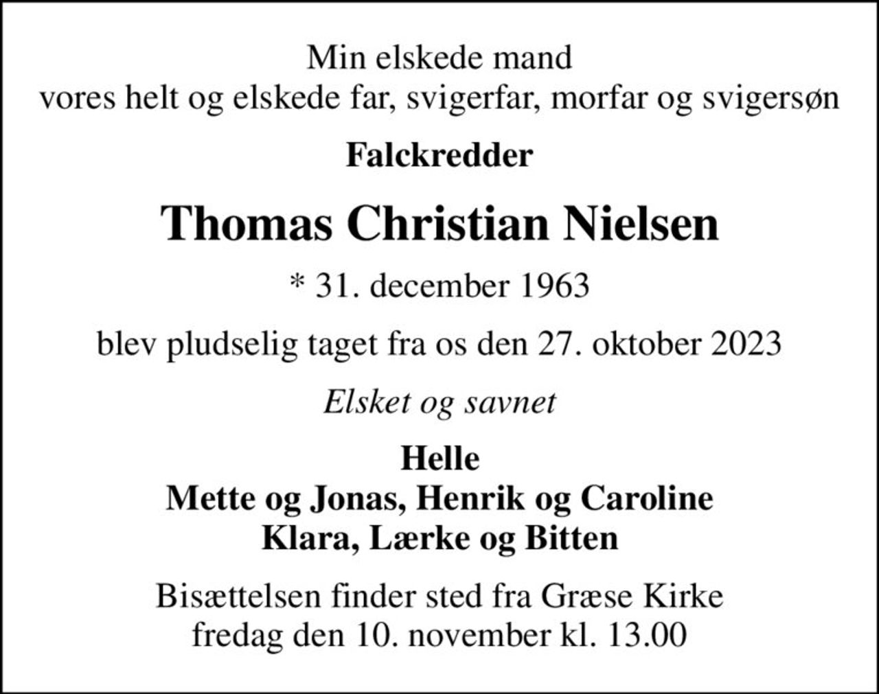 Min elskede mand vores helt og elskede far, svigerfar, morfar og svigersøn
Falckredder
Thomas Christian Nielsen
* 31. december 1963
blev pludselig taget fra os den 27. oktober 2023
Elsket og savnet
Helle Mette og Jonas, Henrik og Caroline Klara, Lærke og Bitten
Bisættelsen finder sted fra Græse Kirke  fredag den 10. november kl. 13.00