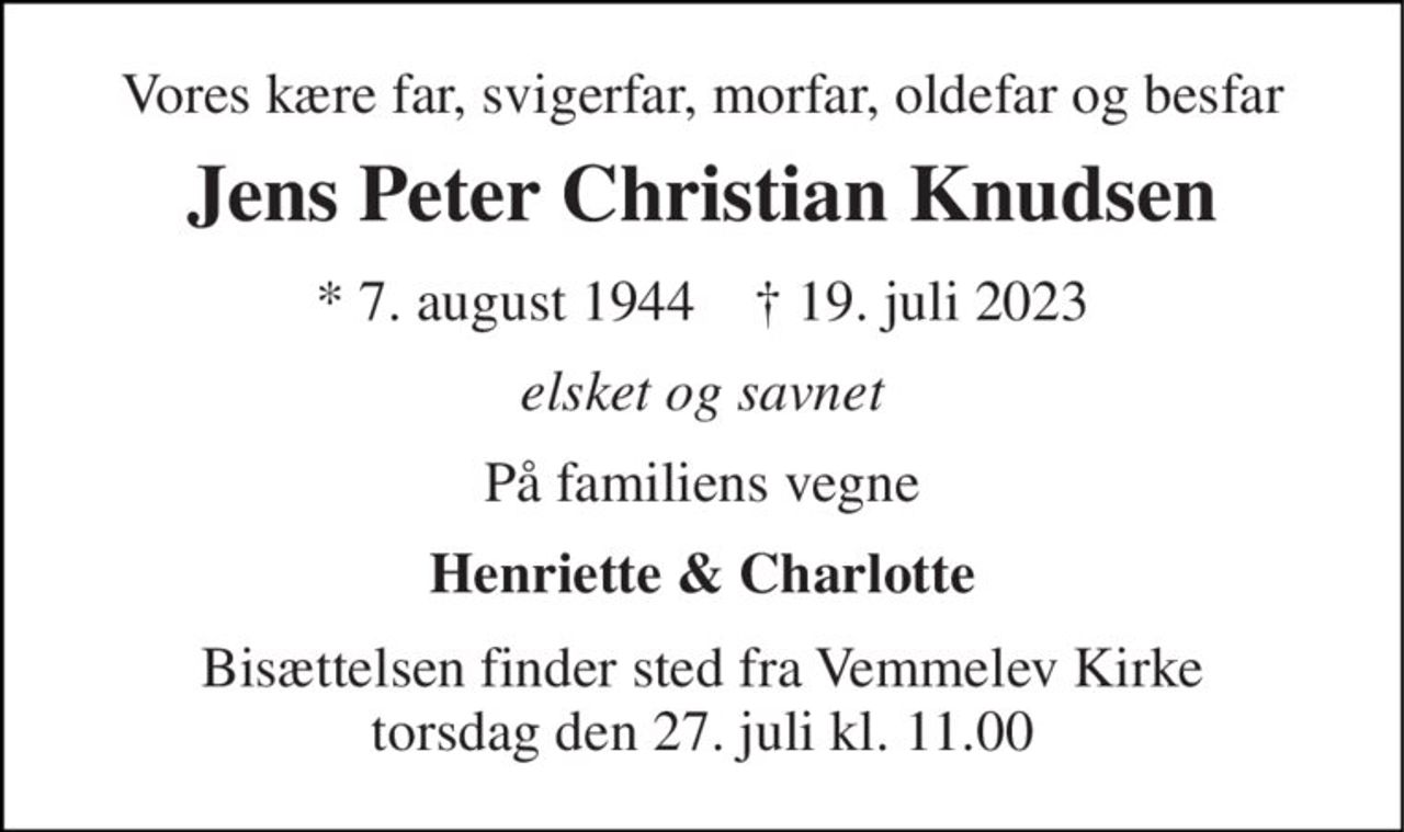 Vores kære far, svigerfar, morfar, oldefar og besfar 
Jens Peter Christian Knudsen 
* 7. august 1944    ✝ 19. juli 2023 
elsket og savnet 
På familiens vegne 
Henriette & Charlotte 
Bisættelsen​ finder sted fra Vemmelev Kirke​ torsdag den 27. juli​ kl. 11.00